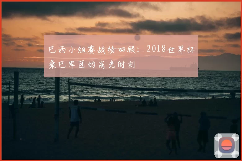 巴西小组赛战绩回顾：2018世界杯桑巴军团的高光时刻