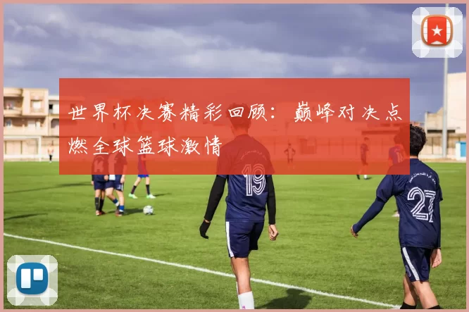 世界杯决赛精彩回顾：巅峰对决点燃全球篮球激情