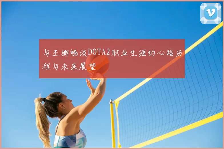 与王娜畅谈DOTA2职业生涯的心路历程与未来展望