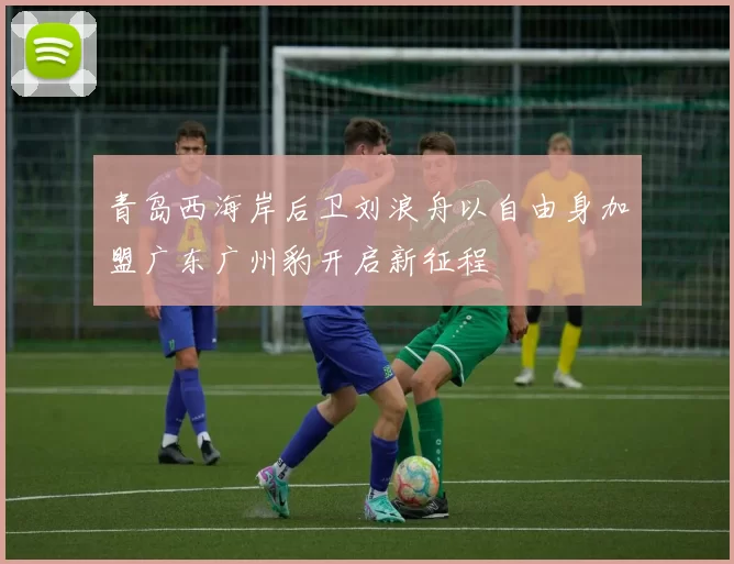 青岛西海岸后卫刘浪舟以自由身加盟广东广州豹开启新征程
