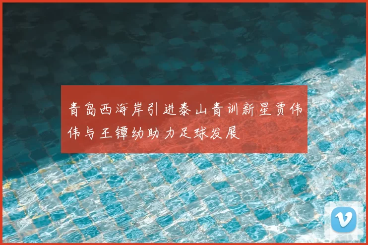 青岛西海岸引进泰山青训新星贾伟伟与王镡幼助力足球发展