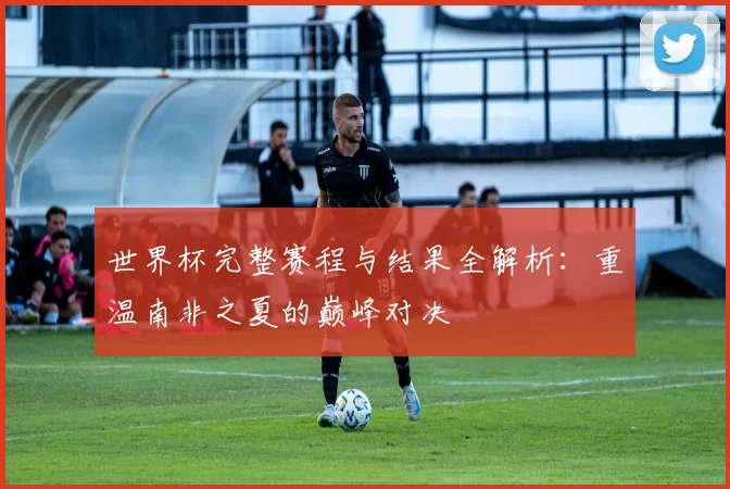 世界杯完整赛程与结果全解析：重温南非之夏的巅峰对决