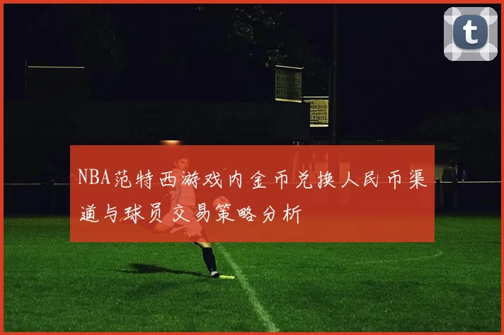NBA范特西游戏内金币兑换人民币渠道与球员交易策略分析