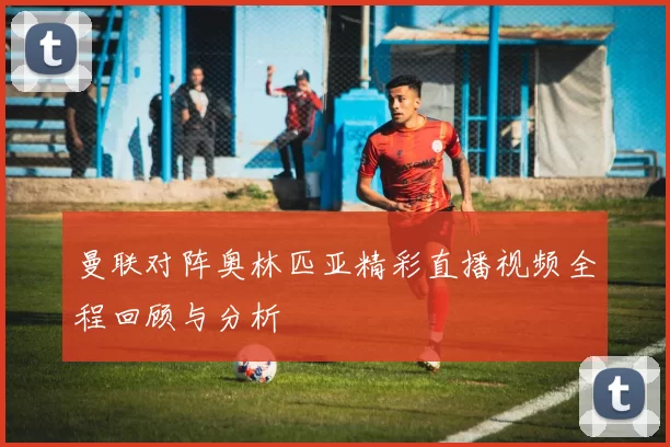曼联对阵奥林匹亚精彩直播视频全程回顾与分析