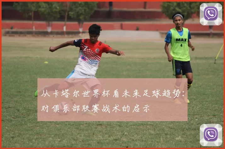 从卡塔尔世界杯看未来足球趋势：对俱乐部联赛战术的启示