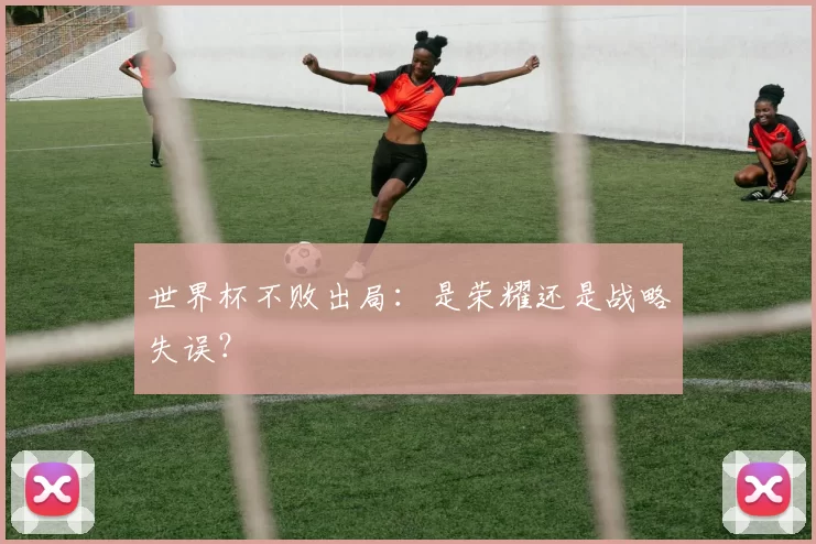 世界杯不败出局:是荣耀还是战略失误?