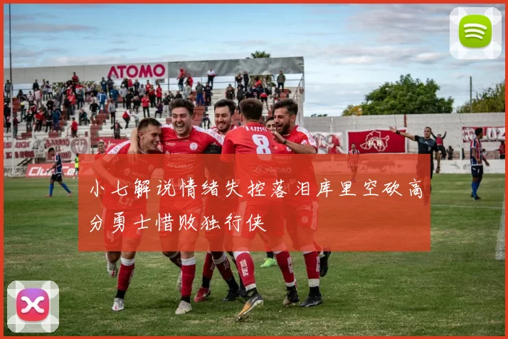 小七解说情绪失控落泪库里空砍高分勇士惜败独行侠