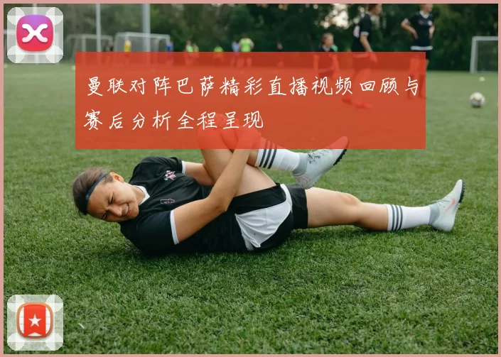 曼联对阵巴萨精彩直播视频回顾与赛后分析全程呈现