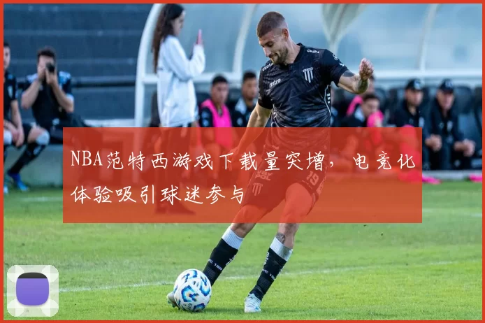 NBA范特西游戏下载量突增，电竞化体验吸引球迷参与