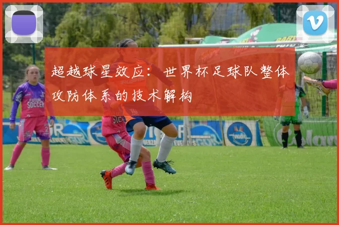 超越球星效应:世界杯足球队整体攻防体系的技术解构