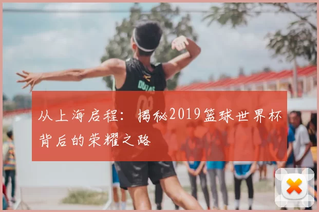 从上海启程：揭秘2019篮球世界杯背后的荣耀之路