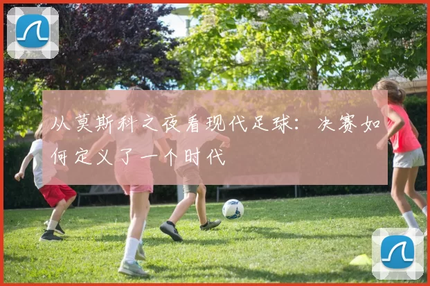 从莫斯科之夜看现代足球：决赛如何定义了一个时代