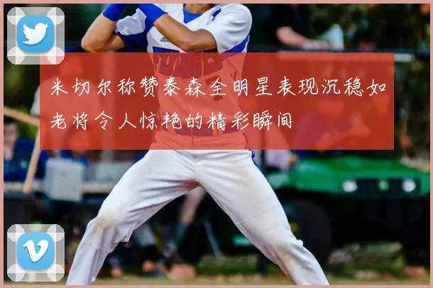 米切尔称赞泰森全明星表现沉稳如老将令人惊艳的精彩瞬间