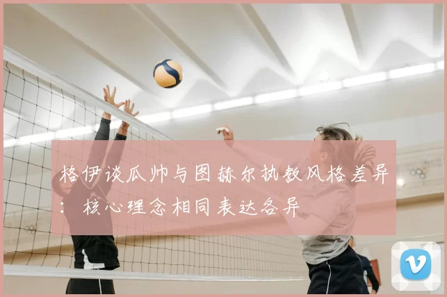 格伊谈瓜帅与图赫尔执教风格差异：核心理念相同表达各异