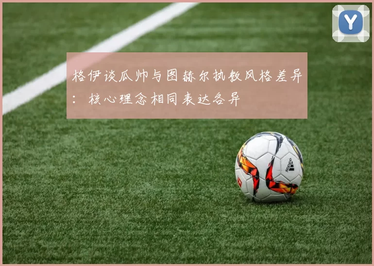 格伊谈瓜帅与图赫尔执教风格差异:核心理念相同表达各异