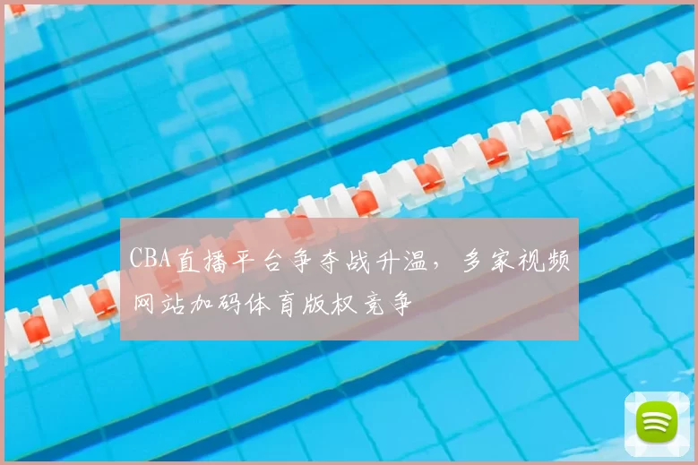 CBA直播平台争夺战升温，多家视频网站加码体育版权竞争