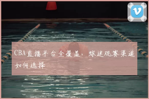 CBA直播平台全覆盖，球迷观赛渠道如何选择