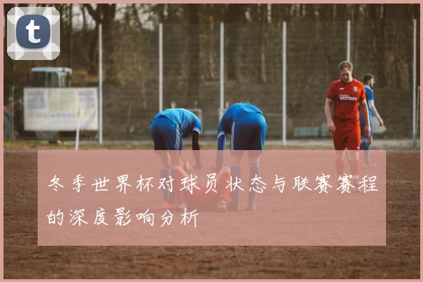 冬季世界杯对球员状态与联赛赛程的深度影响分析