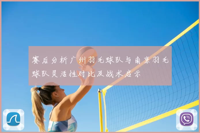赛后分析广州羽毛球队与南京羽毛球队灵活性对比及战术启示