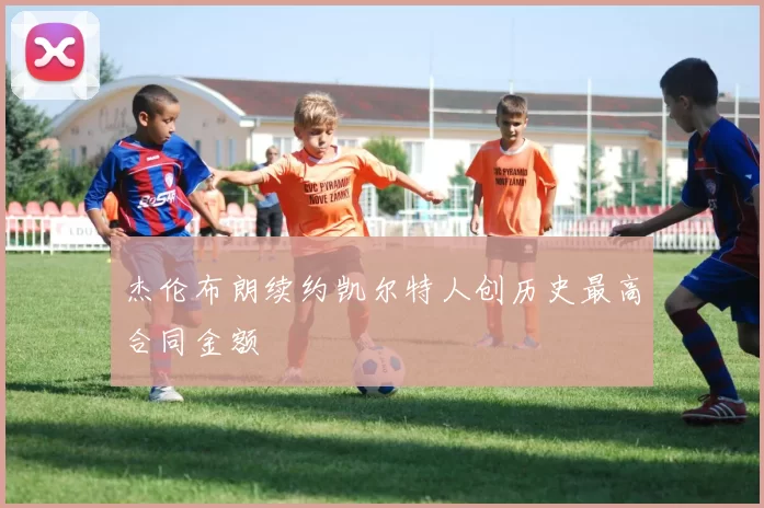 杰伦布朗续约凯尔特人创历史最高合同金额
