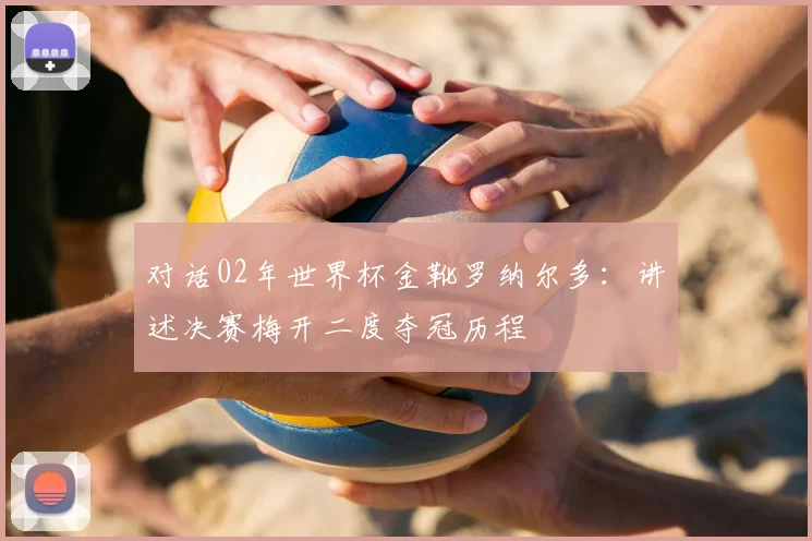 对话02年世界杯金靴罗纳尔多：讲述决赛梅开二度夺冠历程