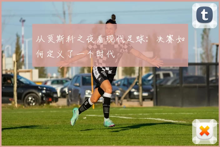 从莫斯科之夜看现代足球:决赛如何定义了一个时代