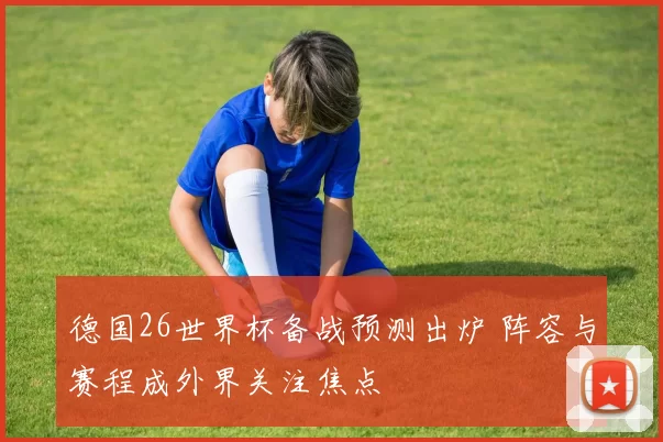 德国26世界杯备战预测出炉 阵容与赛程成外界关注焦点