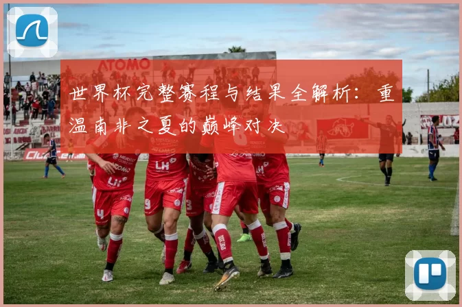 世界杯完整赛程与结果全解析：重温南非之夏的巅峰对决