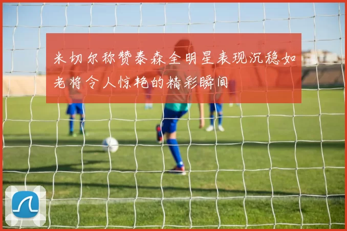 米切尔称赞泰森全明星表现沉稳如老将令人惊艳的精彩瞬间