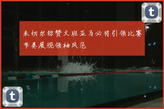 米切尔称赞文班亚马必将引领比赛节奏展现领袖风范