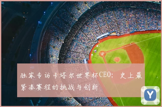 独家专访卡塔尔世界杯CEO:史上最紧凑赛程的挑战与创新