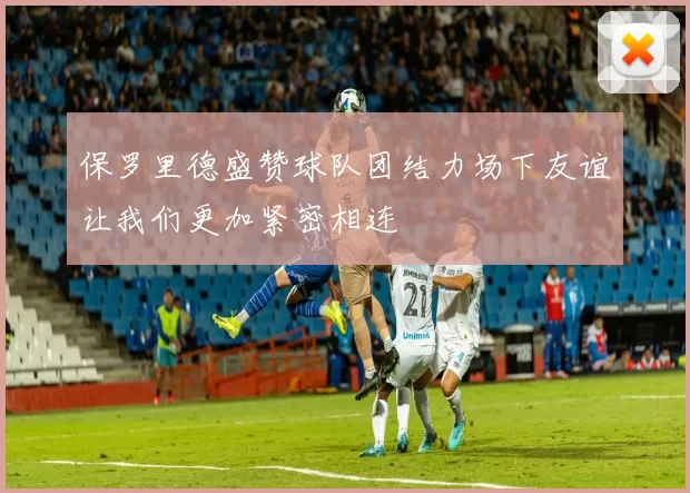保罗里德盛赞球队团结力场下友谊让我们更加紧密相连