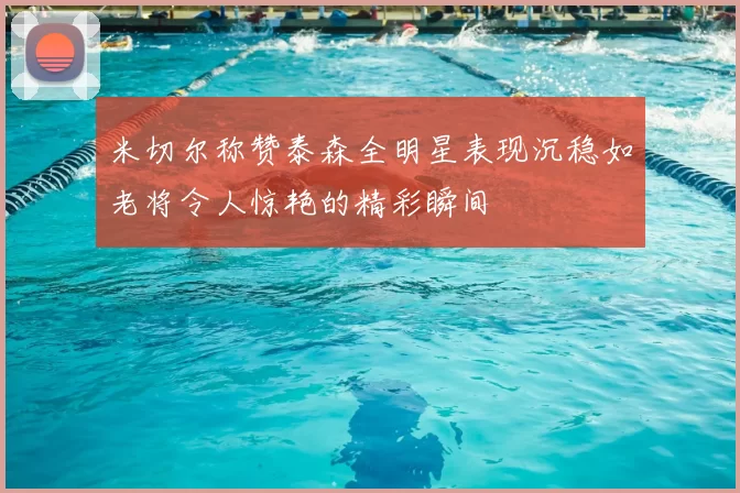 米切尔称赞泰森全明星表现沉稳如老将令人惊艳的精彩瞬间