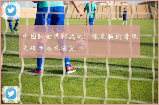 中国队世界杯战机：深度解析晋级之路与战术演变