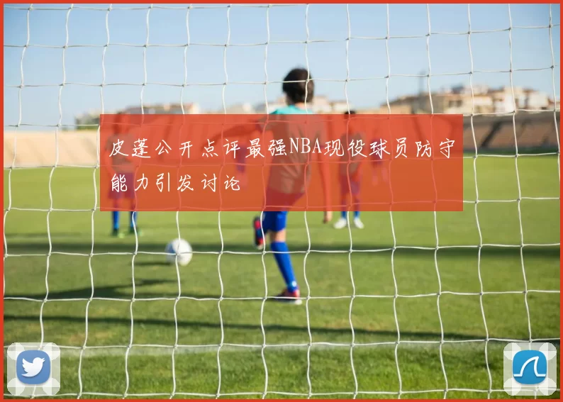 皮蓬公开点评最强NBA现役球员防守能力引发讨论