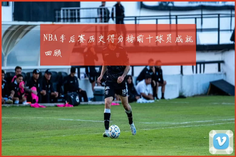 NBA季后赛历史得分榜前十球员成就回顾