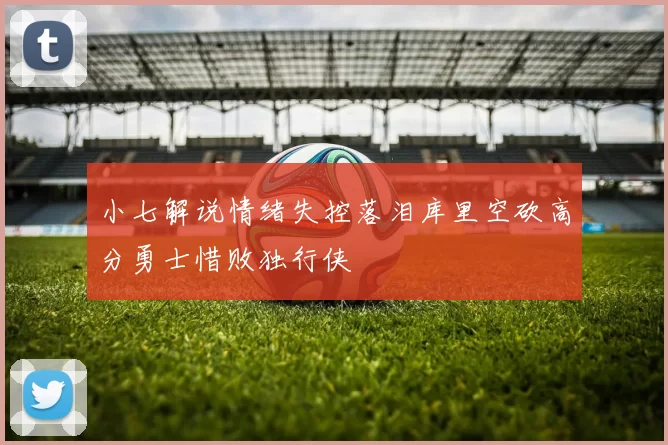 小七解说情绪失控落泪库里空砍高分勇士惜败独行侠