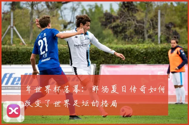 年世界杯落幕：那场夏日传奇如何改变了世界足坛的格局