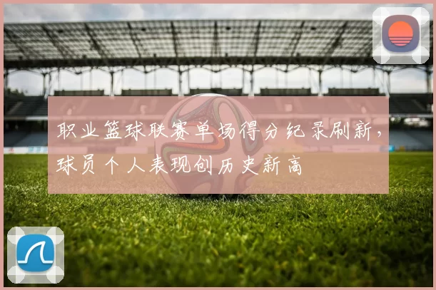 职业篮球联赛单场得分纪录刷新,球员个人表现创历史新高
