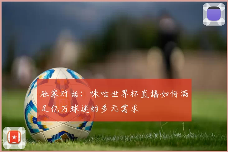 独家对话:咪咕世界杯直播如何满足亿万球迷的多元需求