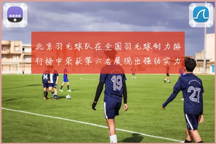 北京羽毛球队在全国羽毛球耐力排行榜中荣获第六名展现出强劲实力与潜力