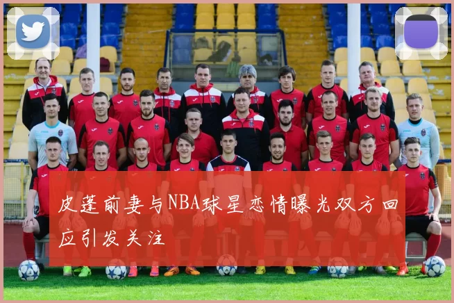 皮蓬前妻与NBA球星恋情曝光双方回应引发关注