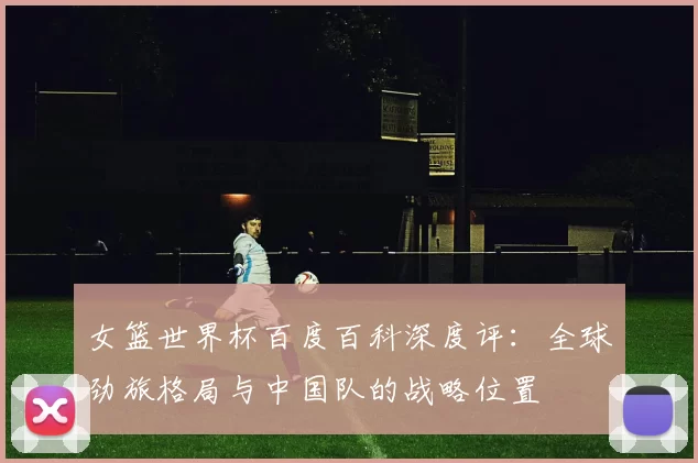 女篮世界杯百度百科深度评：全球劲旅格局与中国队的战略位置