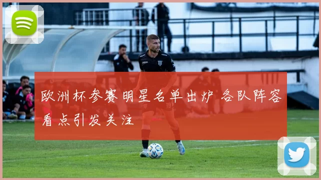 欧洲杯参赛明星名单出炉 各队阵容看点引发关注