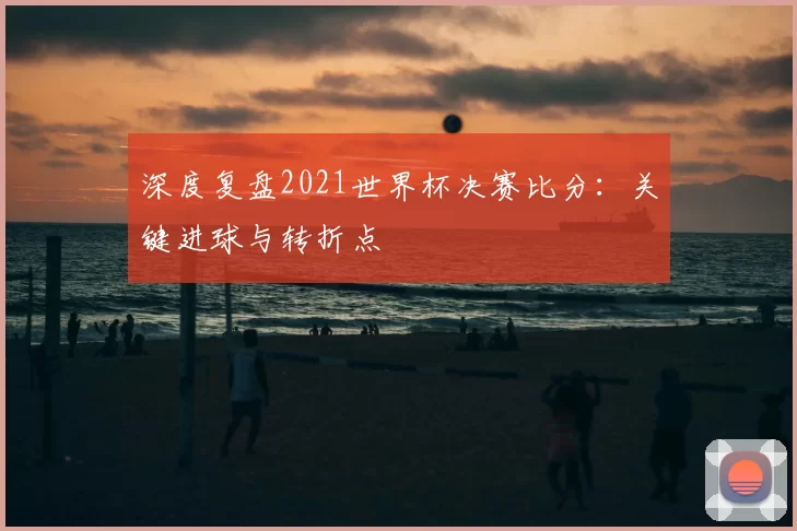 深度复盘2021世界杯决赛比分：关键进球与转折点