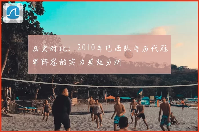 历史对比：2010年巴西队与历代冠军阵容的实力差距分析