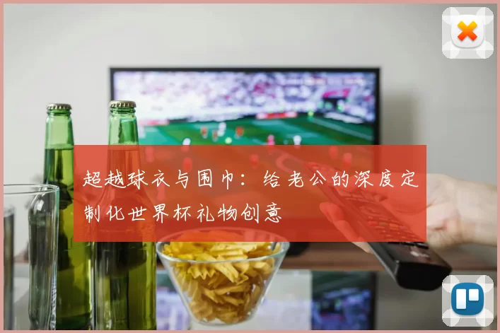 超越球衣与围巾：给老公的深度定制化世界杯礼物创意
