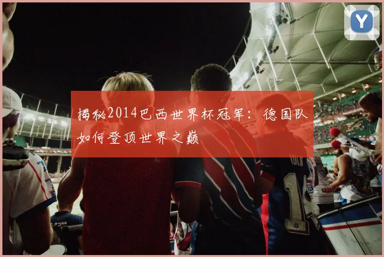 揭秘2014巴西世界杯冠军：德国队如何登顶世界之巅