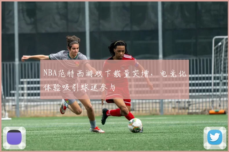 NBA范特西游戏下载量突增，电竞化体验吸引球迷参与