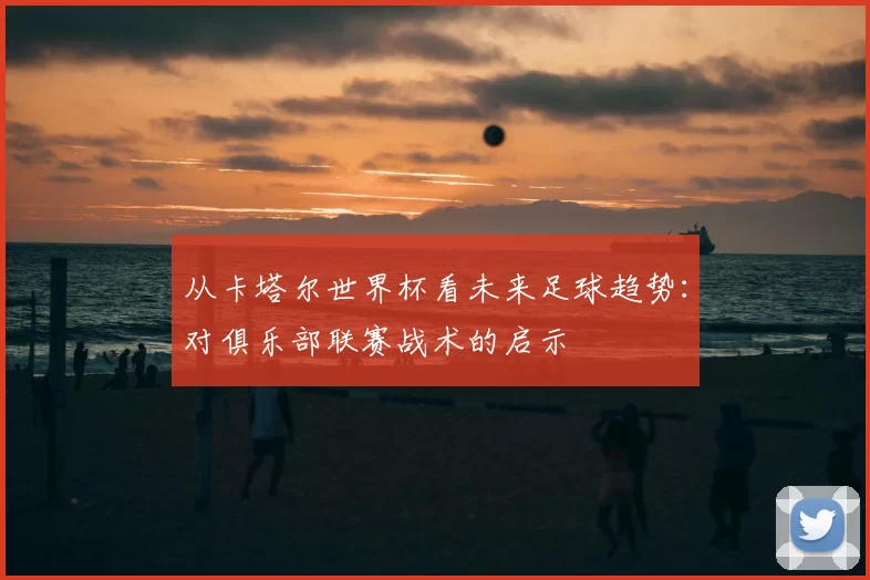 从卡塔尔世界杯看未来足球趋势：对俱乐部联赛战术的启示